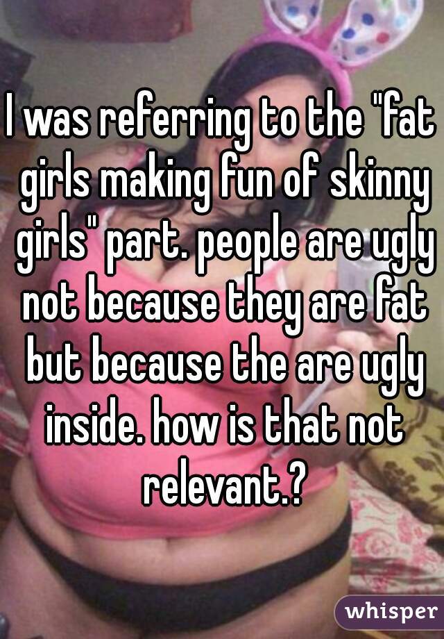 I was referring to the "fat girls making fun of skinny girls" part. people are ugly not because they are fat but because the are ugly inside. how is that not relevant.?