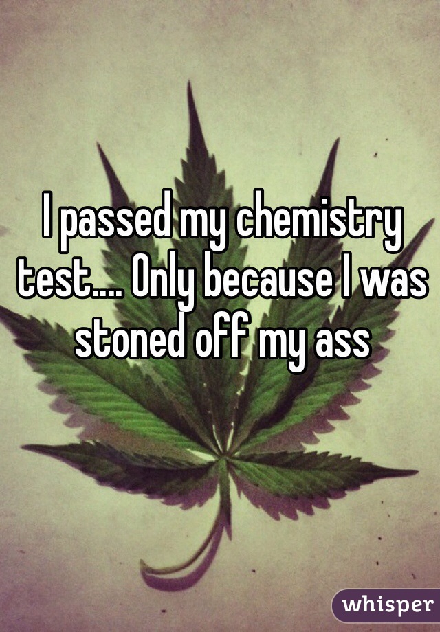 I passed my chemistry test.... Only because I was stoned off my ass