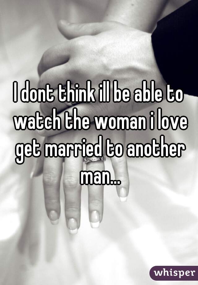 I dont think ill be able to watch the woman i love get married to another man...