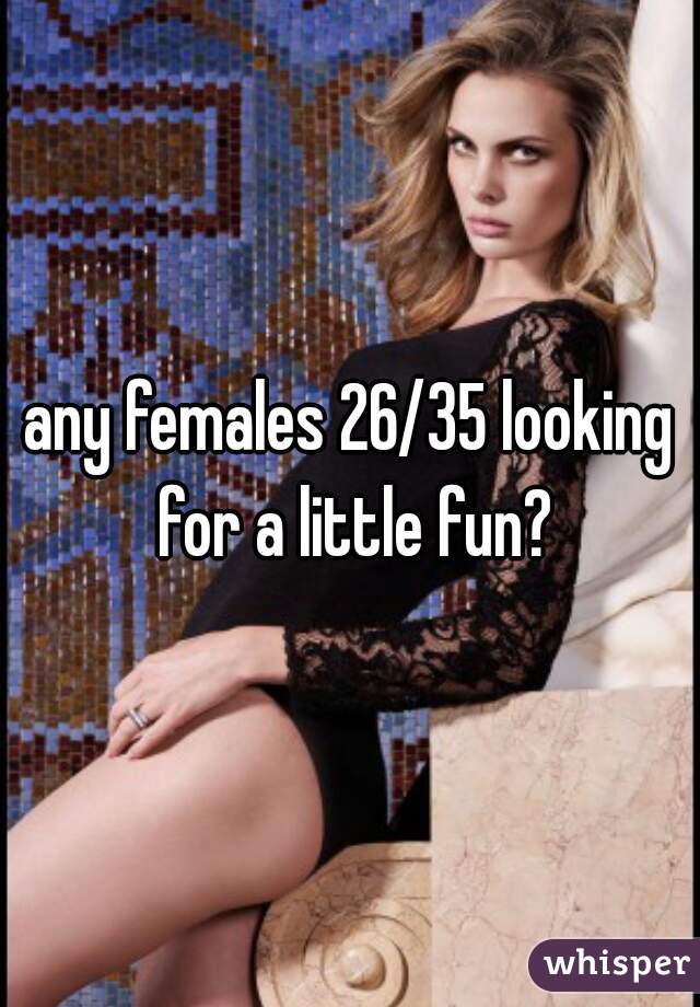 any females 26/35 looking for a little fun?