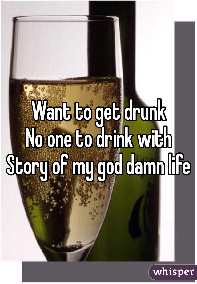 Want to get drunk 
No one to drink with 
Story of my god damn life 