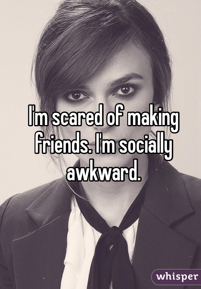 I'm scared of making friends. I'm socially awkward.