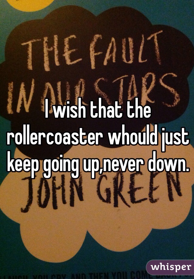 I wish that the rollercoaster whould just keep going up,never down.