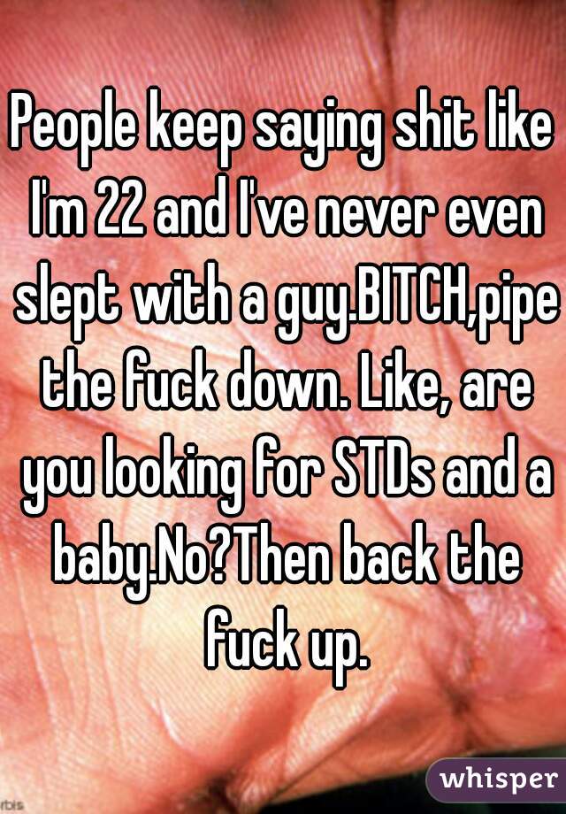 People keep saying shit like I'm 22 and I've never even slept with a guy.BITCH,pipe the fuck down. Like, are you looking for STDs and a baby.No?Then back the fuck up.