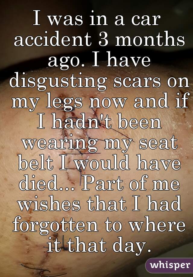 I was in a car accident 3 months ago. I have disgusting scars on my legs now and if I hadn't been wearing my seat belt I would have died... Part of me wishes that I had forgotten to where it that day.