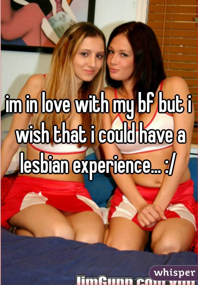 im in love with my bf but i wish that i could have a lesbian experience... :/ 