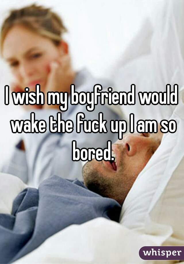I wish my boyfriend would wake the fuck up I am so bored.