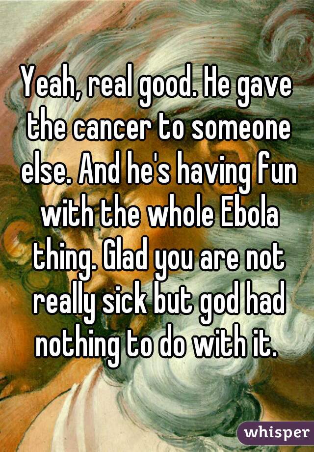 Yeah, real good. He gave the cancer to someone else. And he's having fun with the whole Ebola thing. Glad you are not really sick but god had nothing to do with it. 