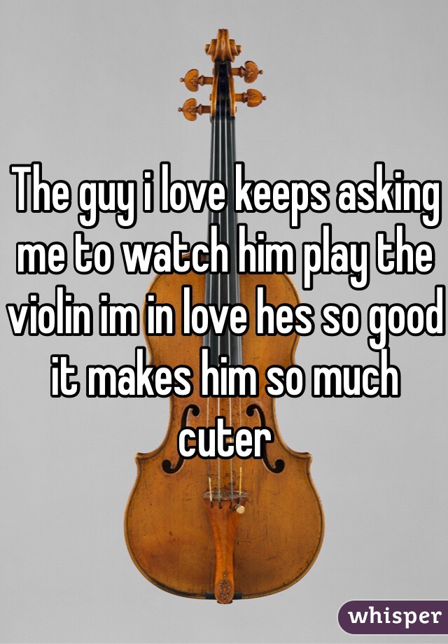 The guy i love keeps asking me to watch him play the violin im in love hes so good it makes him so much cuter 