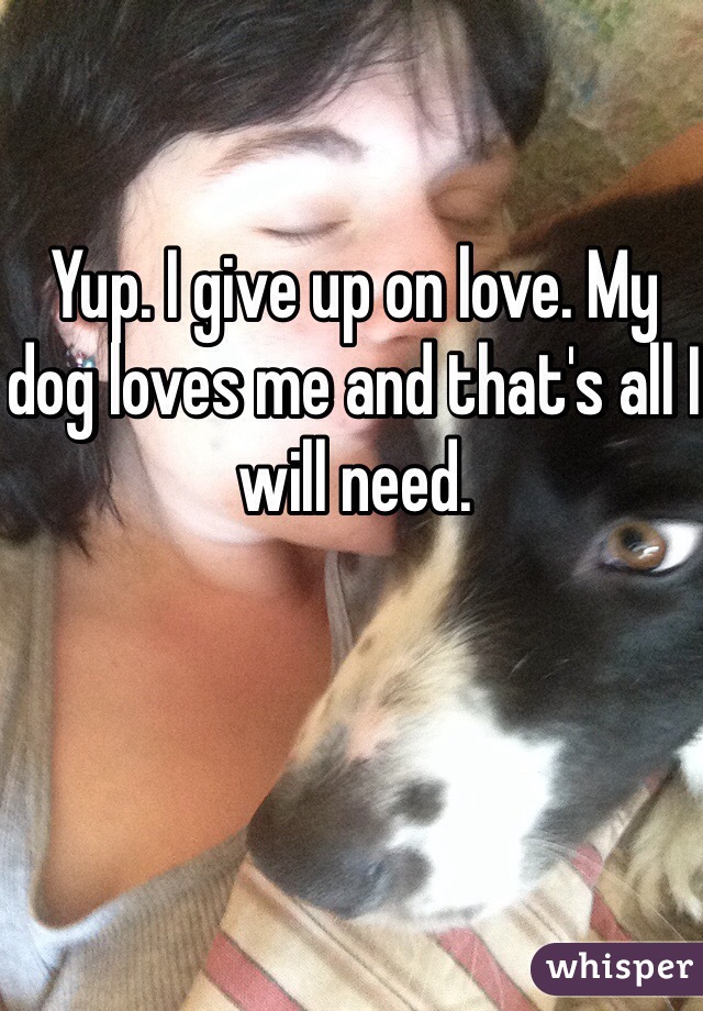 Yup. I give up on love. My dog loves me and that's all I will need. 