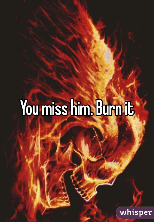 You miss him. Burn it