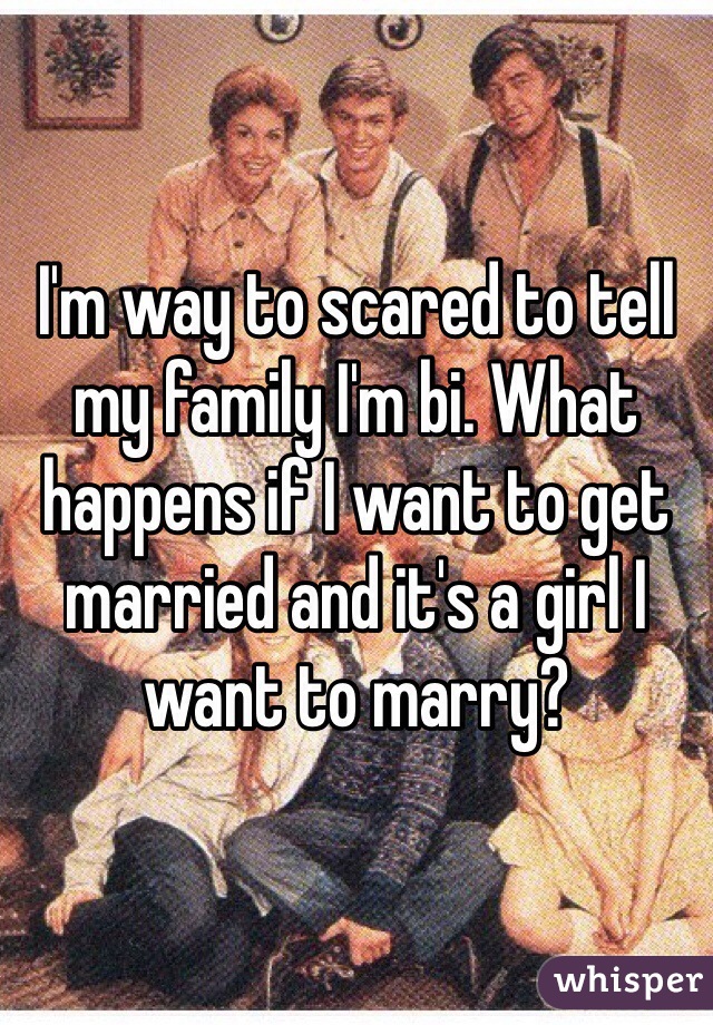 I'm way to scared to tell my family I'm bi. What happens if I want to get married and it's a girl I want to marry?