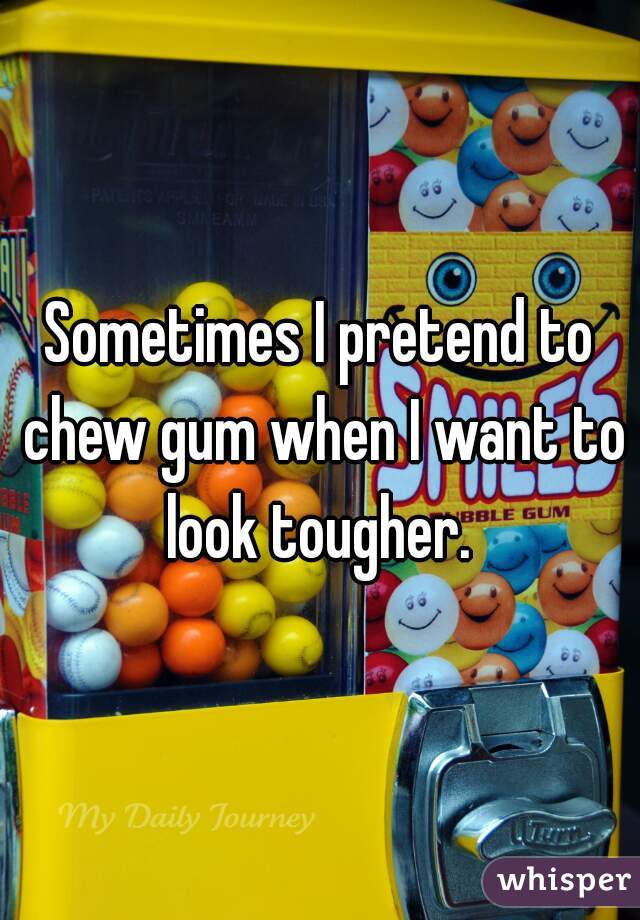 Sometimes I pretend to chew gum when I want to look tougher. 
