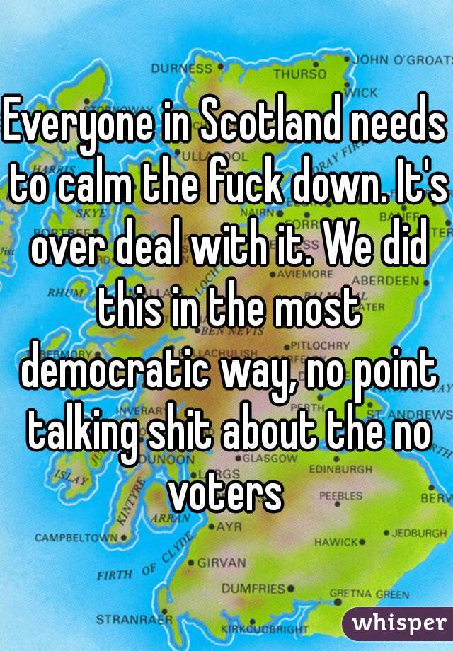 Everyone in Scotland needs to calm the fuck down. It's over deal with it. We did this in the most democratic way, no point talking shit about the no voters 