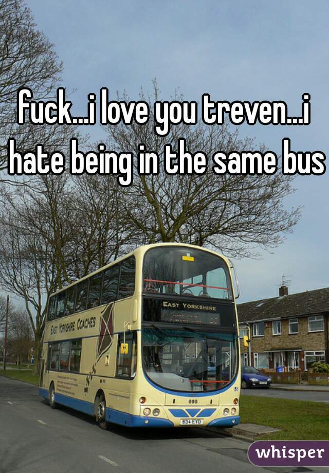 fuck...i love you treven...i hate being in the same bus