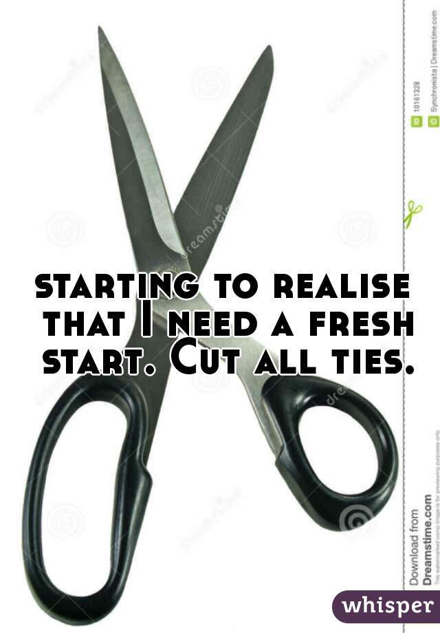 starting to realise that I need a fresh start. Cut all ties.