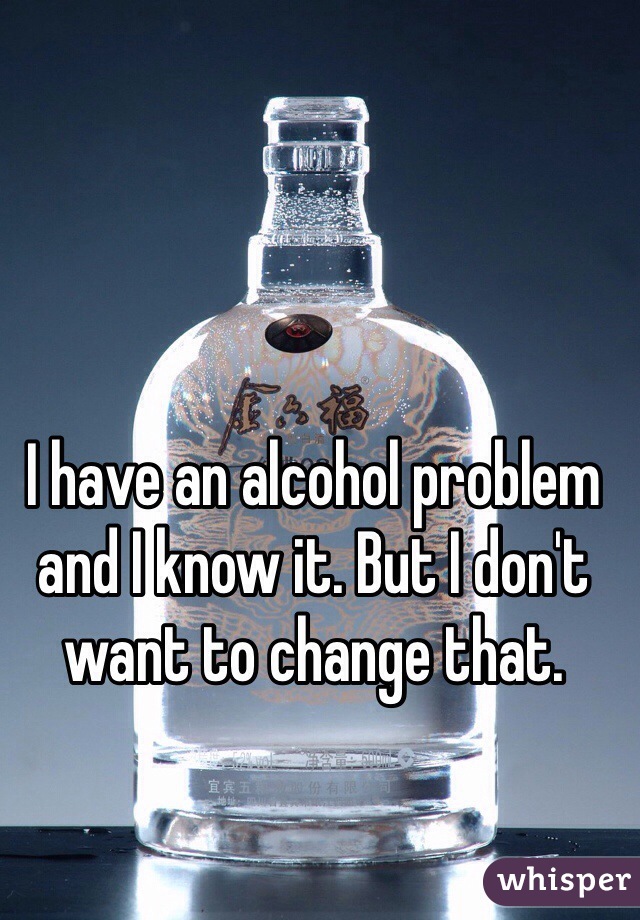 I have an alcohol problem and I know it. But I don't want to change that.