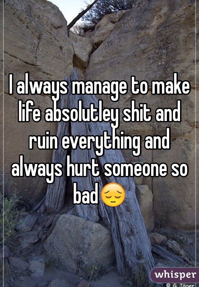 I always manage to make life absolutley shit and ruin everything and always hurt someone so bad😔