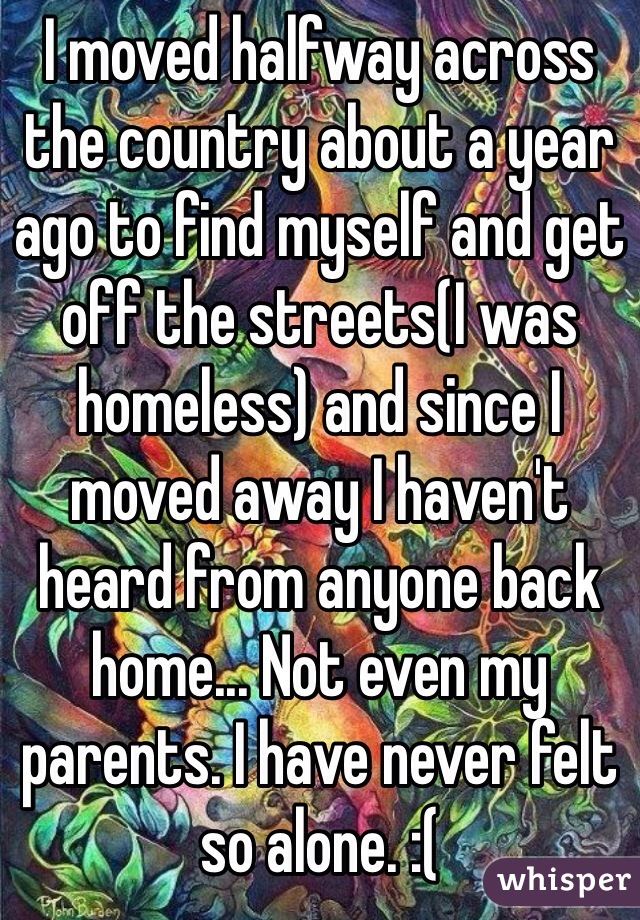 I moved halfway across the country about a year ago to find myself and get off the streets(I was homeless) and since I moved away I haven't heard from anyone back home... Not even my parents. I have never felt so alone. :(