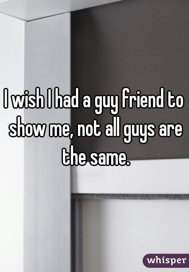 I wish I had a guy friend to show me, not all guys are the same.