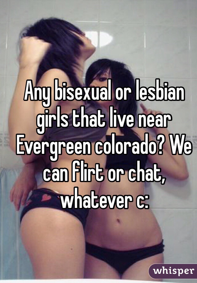 Any bisexual or lesbian girls that live near Evergreen colorado? We can flirt or chat, whatever c: 