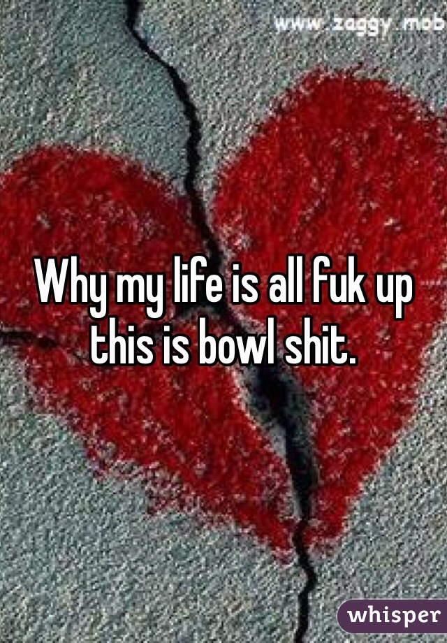 Why my life is all fuk up this is bowl shit. 