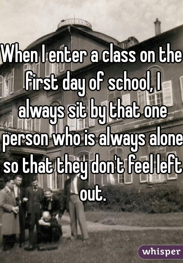 When I enter a class on the first day of school, I always sit by that one person who is always alone so that they don't feel left out.