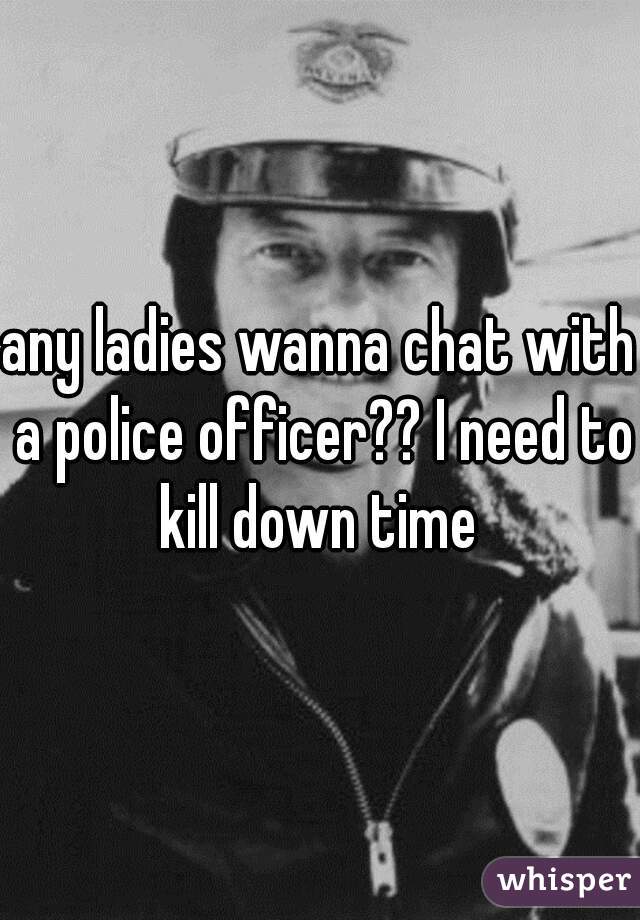any ladies wanna chat with a police officer?? I need to kill down time 