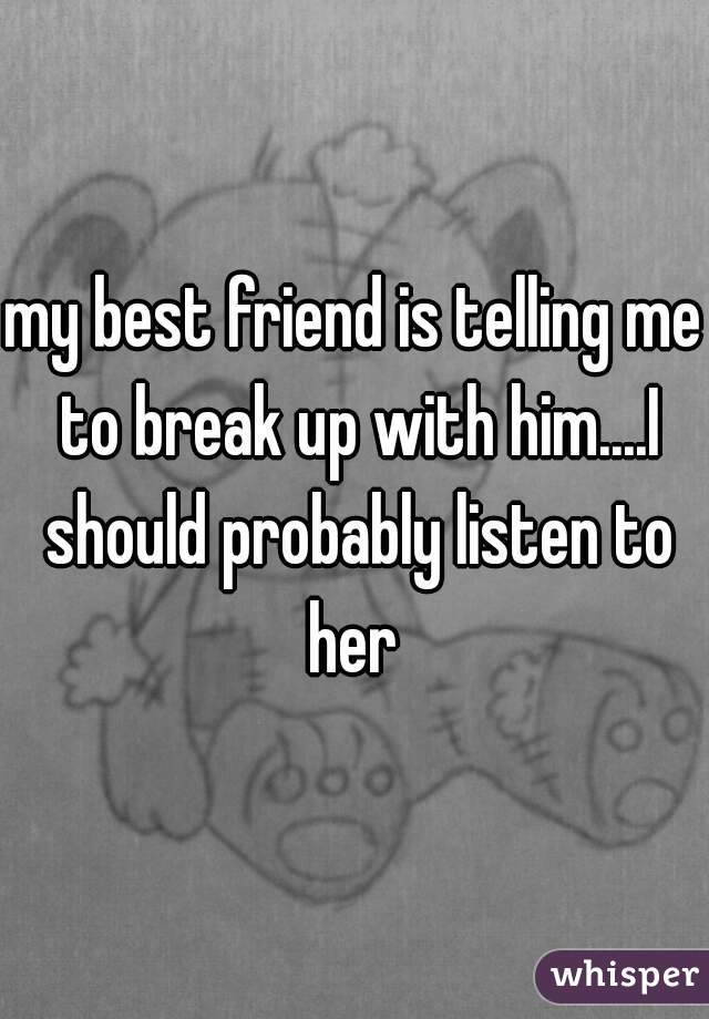 my best friend is telling me to break up with him....I should probably listen to her 