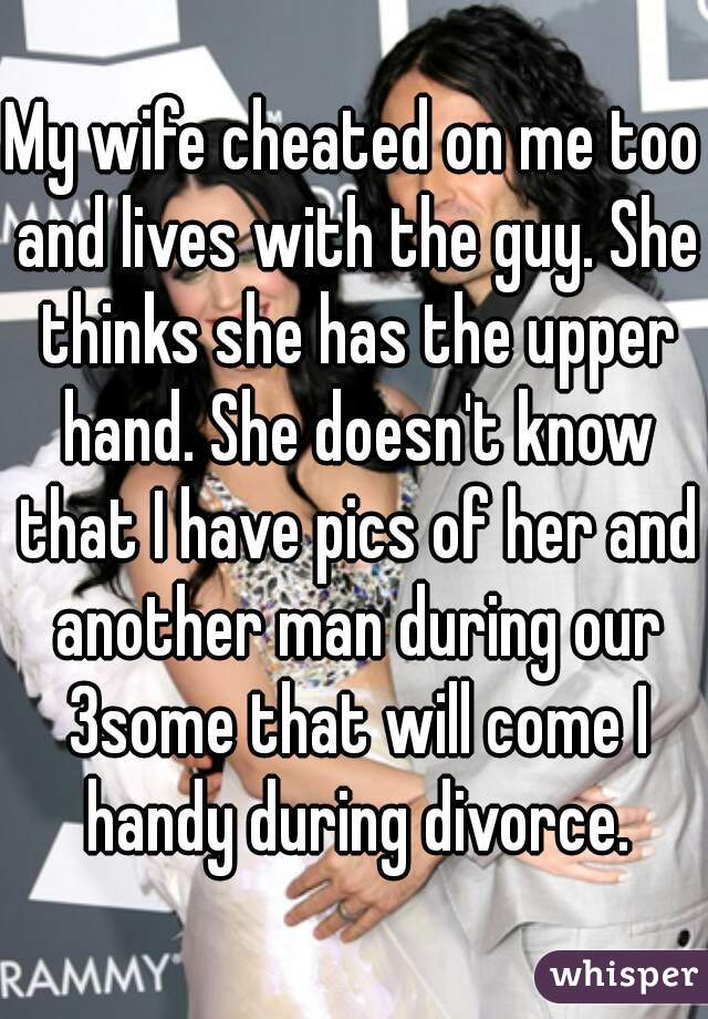 My wife cheated on me too and lives with the guy. She thinks she has the upper hand. She doesn't know that I have pics of her and another man during our 3some that will come I handy during divorce.