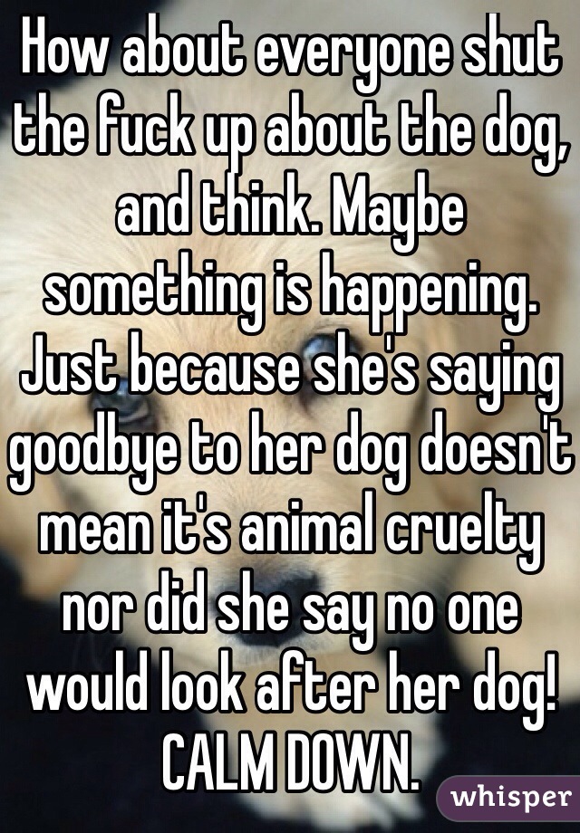 How about everyone shut the fuck up about the dog, and think. Maybe something is happening. Just because she's saying goodbye to her dog doesn't mean it's animal cruelty nor did she say no one would look after her dog! CALM DOWN.
