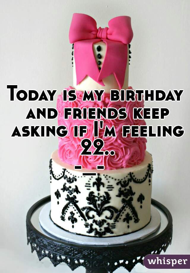 Today is my birthday and friends keep asking if I'm feeling 22..
-_-  