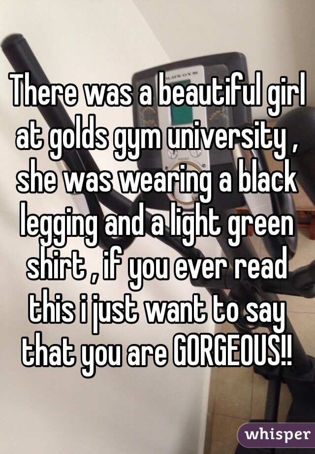 There was a beautiful girl at golds gym university , she was wearing a black legging and a light green shirt , if you ever read this i just want to say that you are GORGEOUS!! 