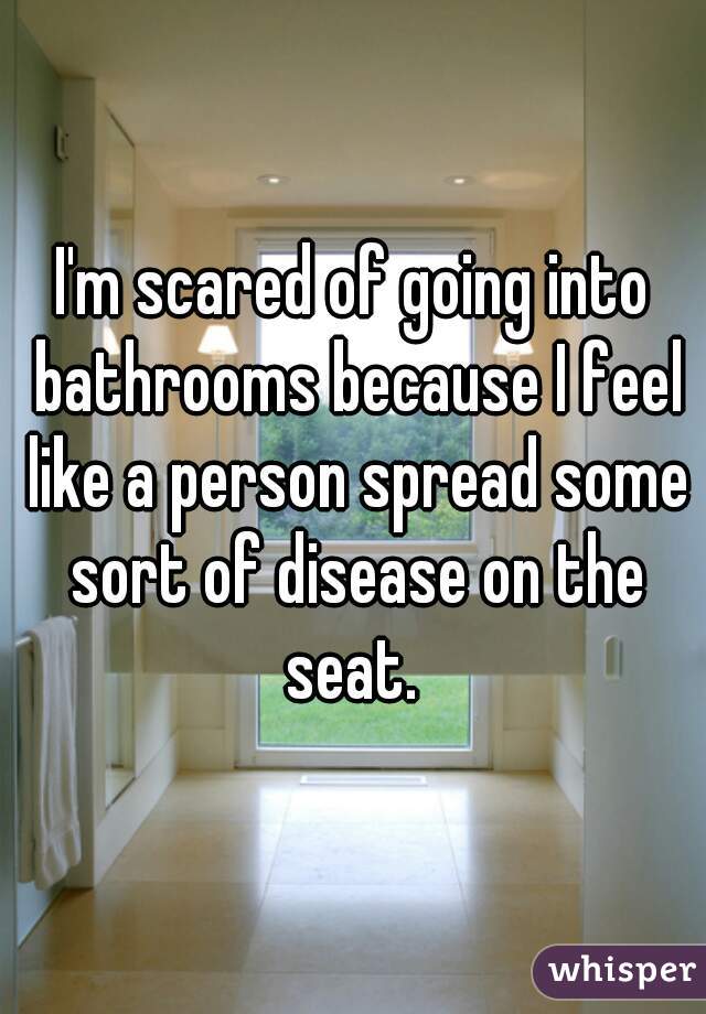 I'm scared of going into bathrooms because I feel like a person spread some sort of disease on the seat. 