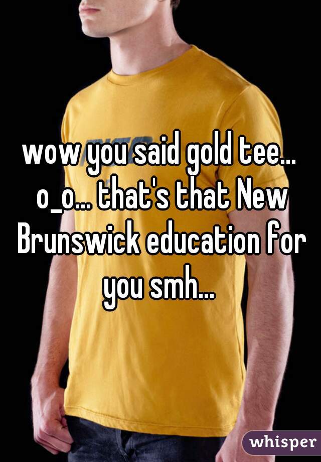 wow you said gold tee... o_o... that's that New Brunswick education for you smh... 