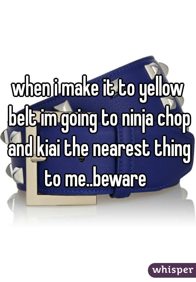 when i make it to yellow belt im going to ninja chop and kiai the nearest thing to me..beware  