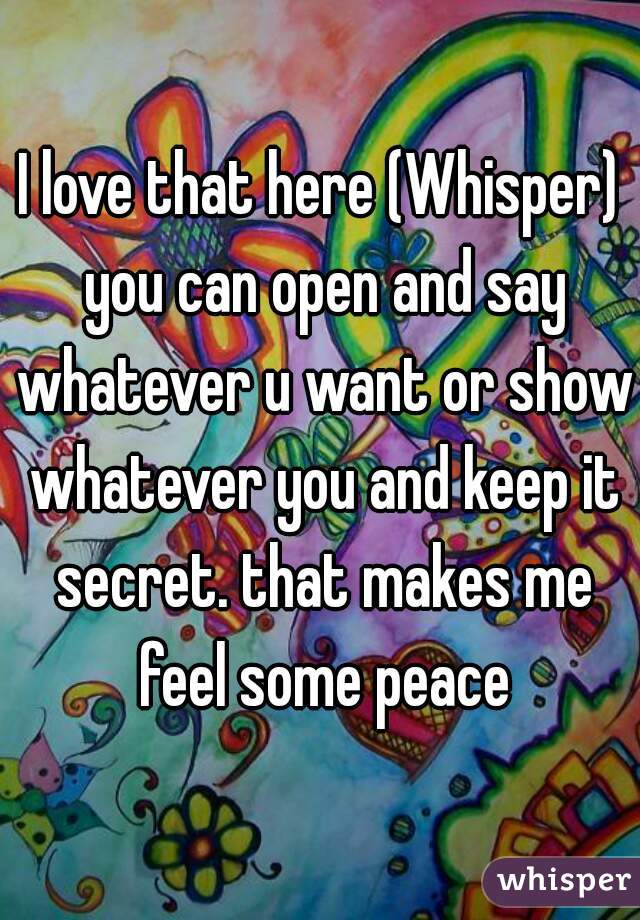 I love that here (Whisper) you can open and say whatever u want or show whatever you and keep it secret. that makes me feel some peace