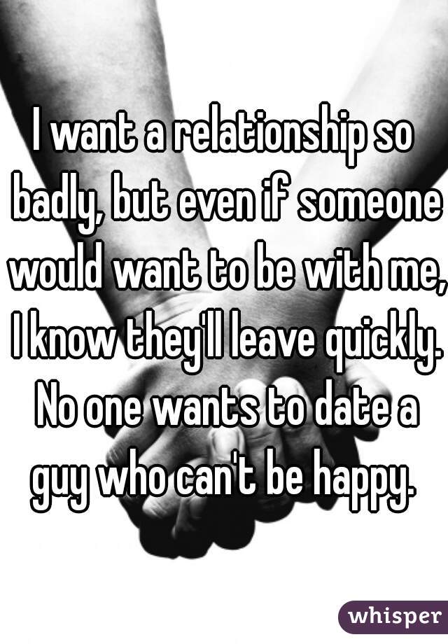 I want a relationship so badly, but even if someone would want to be with me, I know they'll leave quickly. No one wants to date a guy who can't be happy. 