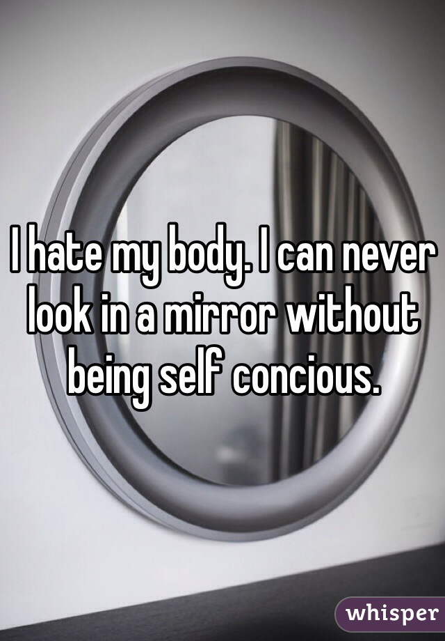 I hate my body. I can never look in a mirror without being self concious.