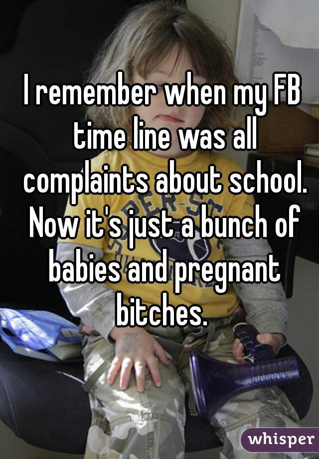 I remember when my FB time line was all complaints about school. Now it's just a bunch of babies and pregnant bitches. 