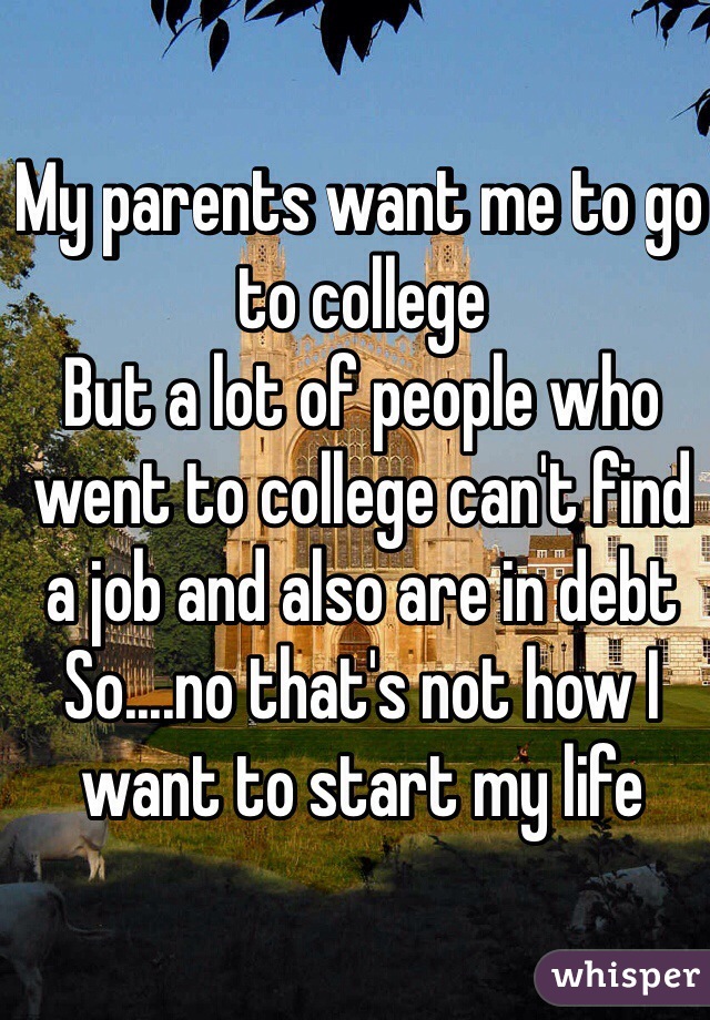 My parents want me to go to college 
But a lot of people who went to college can't find a job and also are in debt 
So....no that's not how I want to start my life 