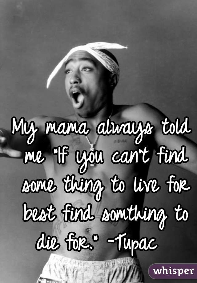 My mama always told me "If you can't find some thing to live for best find somthing to die for." -Tupac  