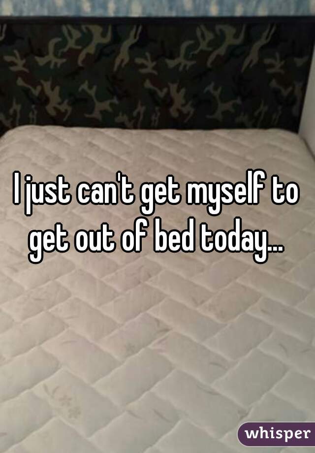 I just can't get myself to get out of bed today... 
