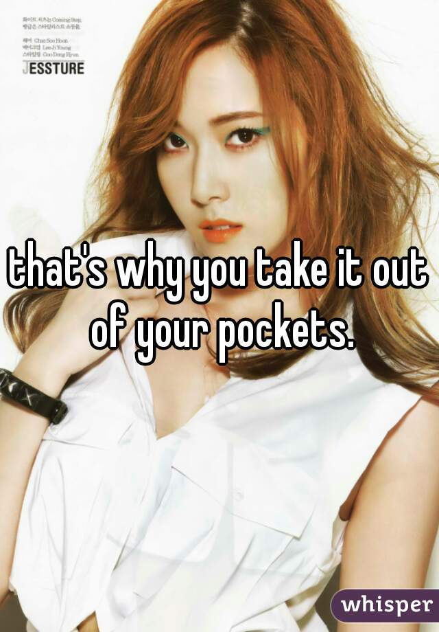 that's why you take it out of your pockets.