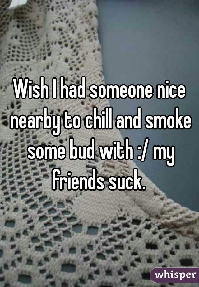 Wish I had someone nice nearby to chill and smoke some bud with :/ my friends suck. 
