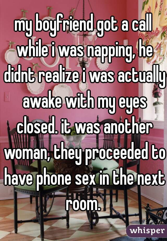 my boyfriend got a call while i was napping, he didnt realize i was actually awake with my eyes closed. it was another woman, they proceeded to have phone sex in the next room. 