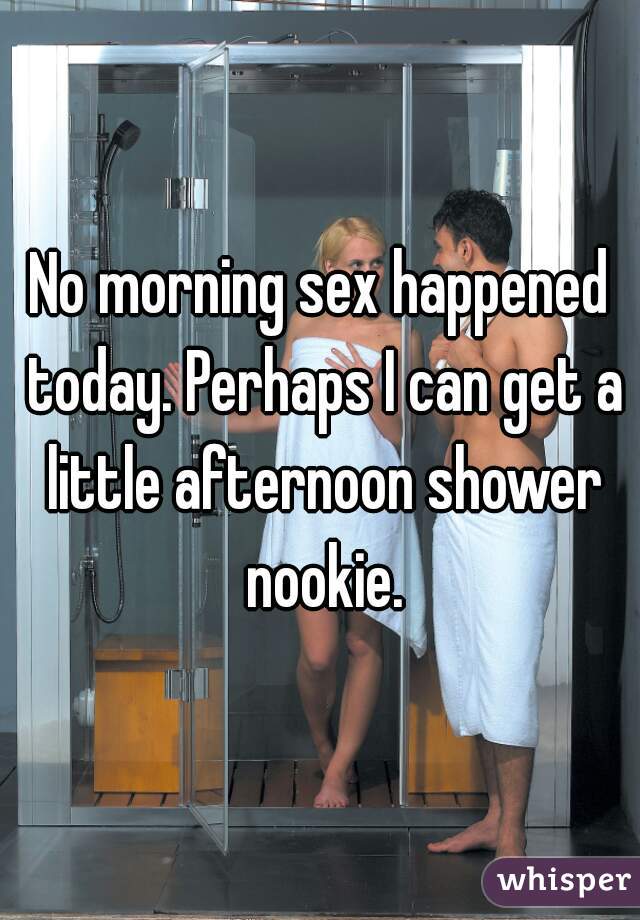 No morning sex happened today. Perhaps I can get a little afternoon shower nookie.