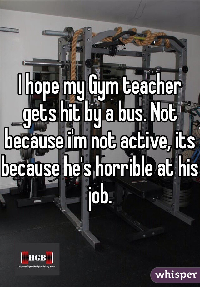 I hope my Gym teacher gets hit by a bus. Not because i'm not active, its because he's horrible at his job.