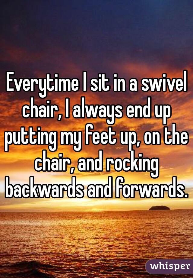 Everytime I sit in a swivel chair, I always end up putting my feet up, on the chair, and rocking backwards and forwards. 