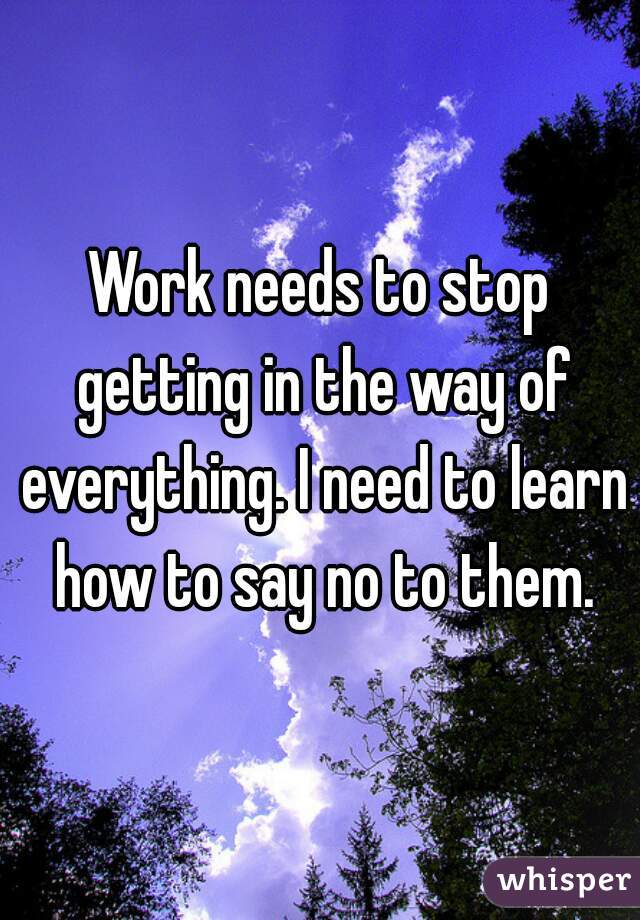 Work needs to stop getting in the way of everything. I need to learn how to say no to them.